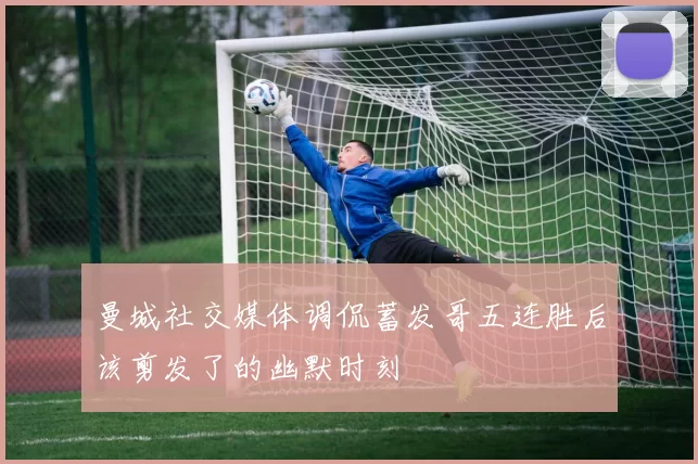曼城社交媒体调侃蓄发哥五连胜后该剪发了的幽默时刻