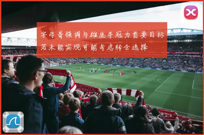 字母哥强调与雄鹿夺冠为首要目标若未能实现可能考虑转会选择