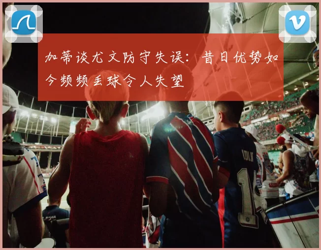 加蒂谈尤文防守失误：昔日优势如今频频丢球令人失望