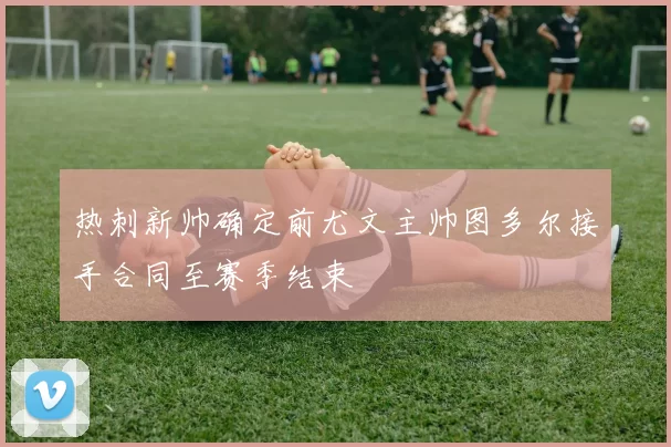 热刺新帅确定前尤文主帅图多尔接手合同至赛季结束