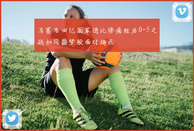 马塞洛回忆国家德比惨痛经历0-5之战如同噩梦般面对梅西