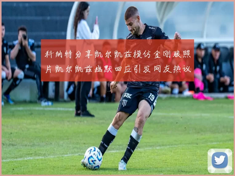 科纳特分享凯尔凯兹模仿金刚狼照片凯尔凯兹幽默回应引发网友热议