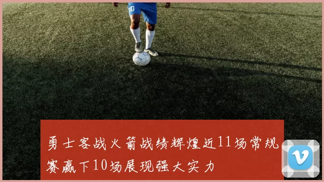 勇士客战火箭战绩辉煌近11场常规赛赢下10场展现强大实力
