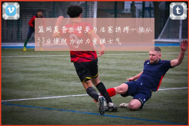 篮网夏普发誓要与活塞拼搏一场以53分惨败为动力重振士气