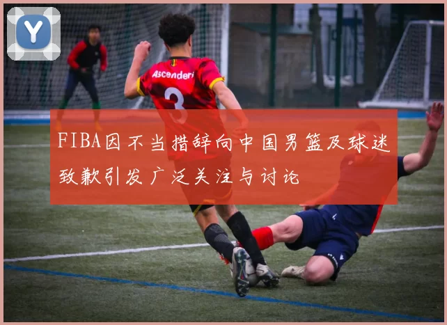 FIBA因不当措辞向中国男篮及球迷致歉引发广泛关注与讨论