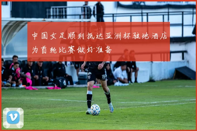 中国女足顺利抵达亚洲杯驻地酒店为首轮比赛做好准备