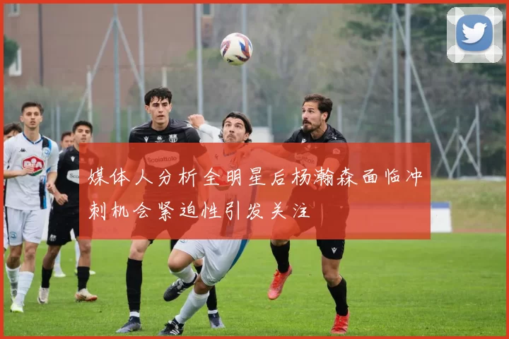 媒体人分析全明星后杨瀚森面临冲刺机会紧迫性引发关注