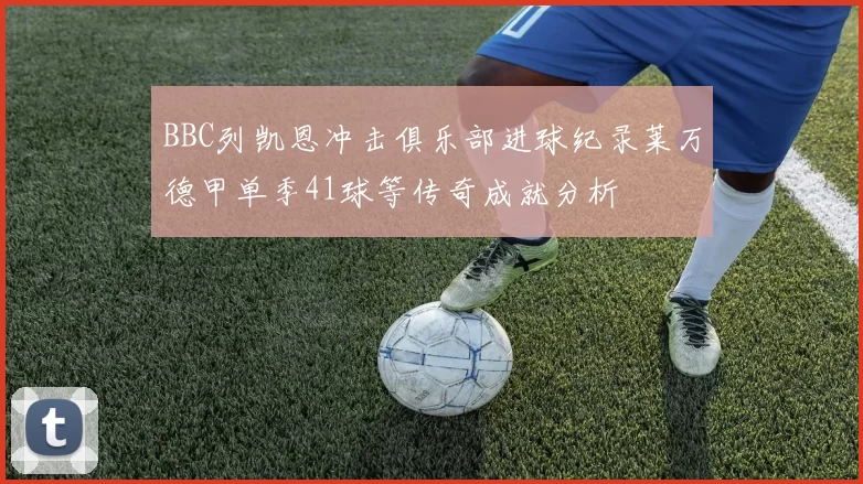 BBC列凯恩冲击俱乐部进球纪录莱万德甲单季41球等传奇成就分析