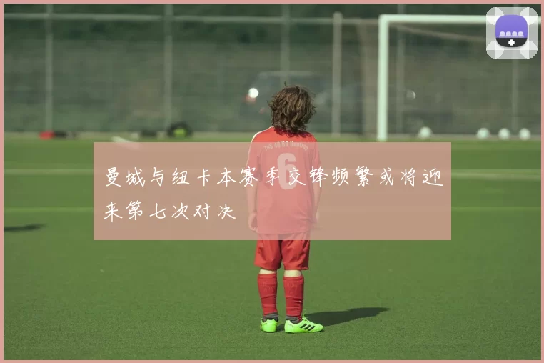 曼城与纽卡本赛季交锋频繁或将迎来第七次对决