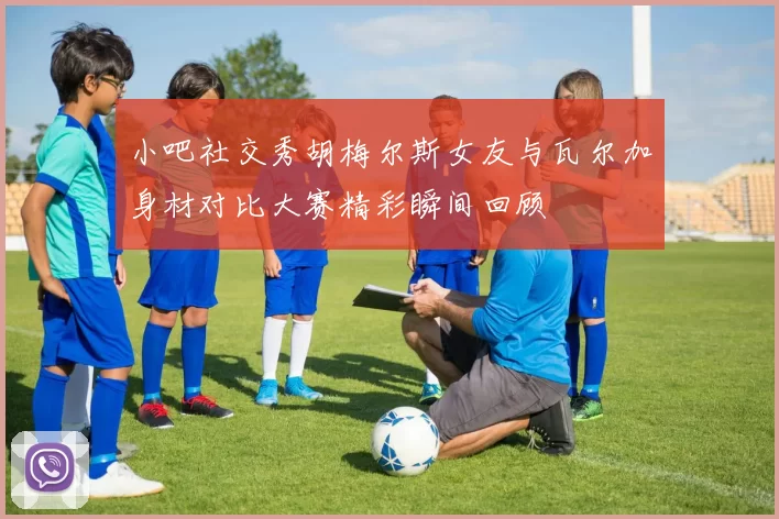小吧社交秀胡梅尔斯女友与瓦尔加身材对比大赛精彩瞬间回顾