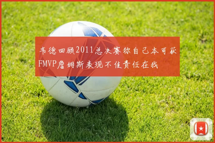 韦德回顾2011总决赛称自己本可获FMVP詹姆斯表现不佳责任在我