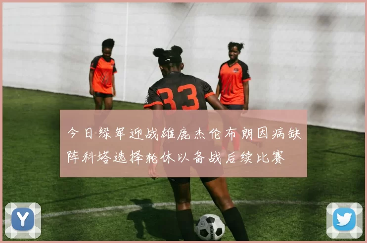 今日绿军迎战雄鹿杰伦布朗因病缺阵科塔选择轮休以备战后续比赛