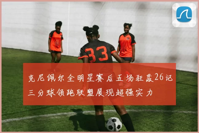 克尼佩尔全明星赛后五场狂轰26记三分球领跑联盟展现超强实力