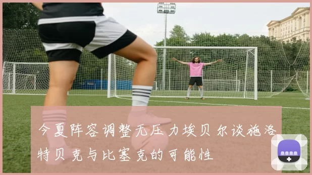 今夏阵容调整无压力埃贝尔谈施洛特贝克与比塞克的可能性