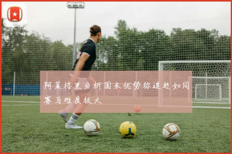阿莱格里分析国米优势称追赶如同赛马难度极大