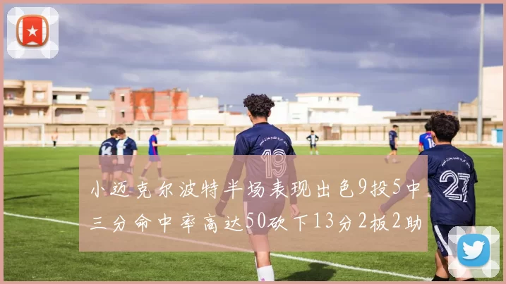 小迈克尔波特半场表现出色9投5中三分命中率高达50砍下13分2板2助2断